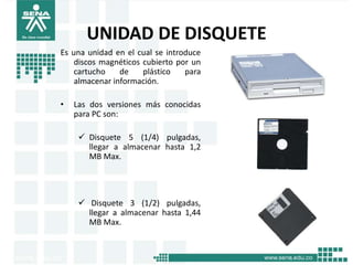UNIDAD DE DISQUETE
Es una unidad en el cual se introduce
    discos magnéticos cubierto por un
    cartucho    de    plástico   para
    almacenar información.

•   Las dos versiones más conocidas
    para PC son:

      Disquete 5 (1/4) pulgadas,
       llegar a almacenar hasta 1,2
       MB Max.




      Disquete 3 (1/2) pulgadas,
       llegar a almacenar hasta 1,44
       MB Max.
 