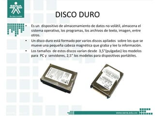 DISCO DURO
•   Es un dispositivo de almacenamiento de datos no volátil, almacena el
    sistema operativo, los programas, los archivos de texto, imagen, entre
    otros.
•   Un disco duro está formado por varios discos apilados sobre los que se
    mueve una pequeña cabeza magnética que graba y lee la información.
•   Los tamaños de estos discos varían desde 3,5"(pulgadas) los modelos
    para PC y servidores, 2,5" los modelos para dispositivos portátiles.
 