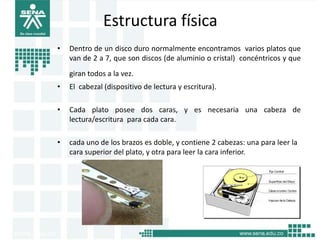 Estructura física
•   Dentro de un disco duro normalmente encontramos varios platos que
    van de 2 a 7, que son discos (de aluminio o cristal) concéntricos y que
    giran todos a la vez.
•   El cabezal (dispositivo de lectura y escritura).

•   Cada plato posee dos caras, y es necesaria una cabeza de
    lectura/escritura para cada cara.

•   cada uno de los brazos es doble, y contiene 2 cabezas: una para leer la
    cara superior del plato, y otra para leer la cara inferior.
 