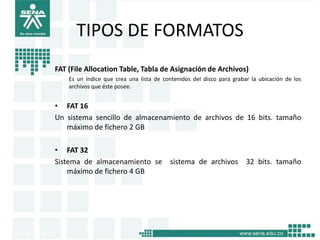 TIPOS DE FORMATOS
FAT (File Allocation Table, Tabla de Asignación de Archivos)
    Es un índice que crea una lista de contenidos del disco para grabar la ubicación de los
    archivos que éste posee.


• FAT 16
Un sistema sencillo de almacenamiento de archivos de 16 bits. tamaño
   máximo de fichero 2 GB

• FAT 32
Sistema de almacenamiento se             sistema de archivos          32 bits. tamaño
    máximo de fichero 4 GB
 
