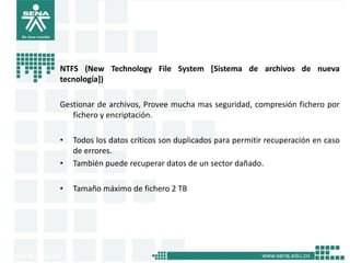 NTFS (New Technology File System [Sistema de archivos de nueva
tecnología])

Gestionar de archivos, Provee mucha mas seguridad, compresión fichero por
   fichero y encriptación.

•   Todos los datos críticos son duplicados para permitir recuperación en caso
    de errores.
•   También puede recuperar datos de un sector dañado.

•   Tamaño máximo de fichero 2 TB
 