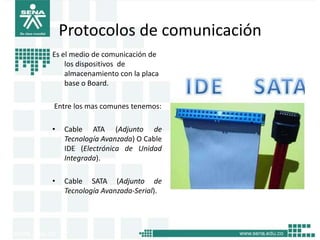 Protocolos de comunicación
Es el medio de comunicación de
    los dispositivos de
    almacenamiento con la placa
    base o Board.

Entre los mas comunes tenemos:

•   Cable ATA (Adjunto de
    Tecnología Avanzada) O Cable
    IDE (Electrónica de Unidad
    Integrada).

•   Cable SATA (Adjunto de
    Tecnología Avanzada-Serial).
 