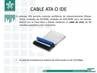 CABLE ATA O IDE
El estándar ATA permite conectar periféricos de almacenamiento (Discos
    Duros, unidades de CD-ROM, unidades de DVD-ROM, etc.), de manera
    directa con la Placa Base o Board, mediante un cable de cinta, de 40
    alambres paralelos y tres conectores.




•   Su tasa de transferencia máxima de información es de 133 Mbps.
 
