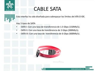 CABLE SATA
Esta interfaz ha sido diseñada para sobrepasar los límites del ATA O IDE.

Hay 3 tipos de SATA:
• - SATA I: Con una tasa de transferencia de 1.5 Gbps (150Mb/s).
• - SATA II: Con una tasa de transferencia de 3 Gbps (300Mb/s).
• - SATA III: Con una tasa de transferencia de 6 Gbps (600Mb/s).
 