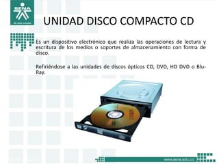 UNIDAD DISCO COMPACTO CD
Es un dispositivo electrónico que realiza las operaciones de lectura y
escritura de los medios o soportes de almacenamiento con forma de
disco.

Refiriéndose a las unidades de discos ópticos CD, DVD, HD DVD o Blu-
Ray.
 