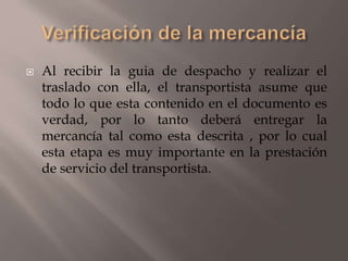  Al recibir la guia de despacho y realizar el
traslado con ella, el transportista asume que
todo lo que esta contenido en el documento es
verdad, por lo tanto deberá entregar la
mercancía tal como esta descrita , por lo cual
esta etapa es muy importante en la prestación
de servicio del transportista.
 
