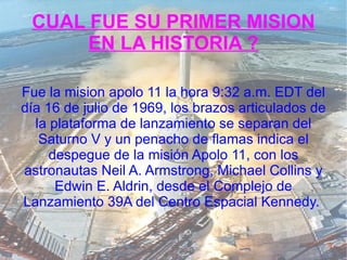 CUAL FUE SU PRIMER MISION EN LA HISTORIA ? Fue la mision apolo 11 la hora 9:32 a.m. EDT del día 16 de julio de 1969, los brazos articulados de la plataforma de lanzamiento se separan del Saturno V y un penacho de flamas indica el despegue de la misión Apolo 11, con los astronautas Neil A. Armstrong, Michael Collins y Edwin E. Aldrin, desde el Complejo de Lanzamiento 39A del Centro Espacial Kennedy.   