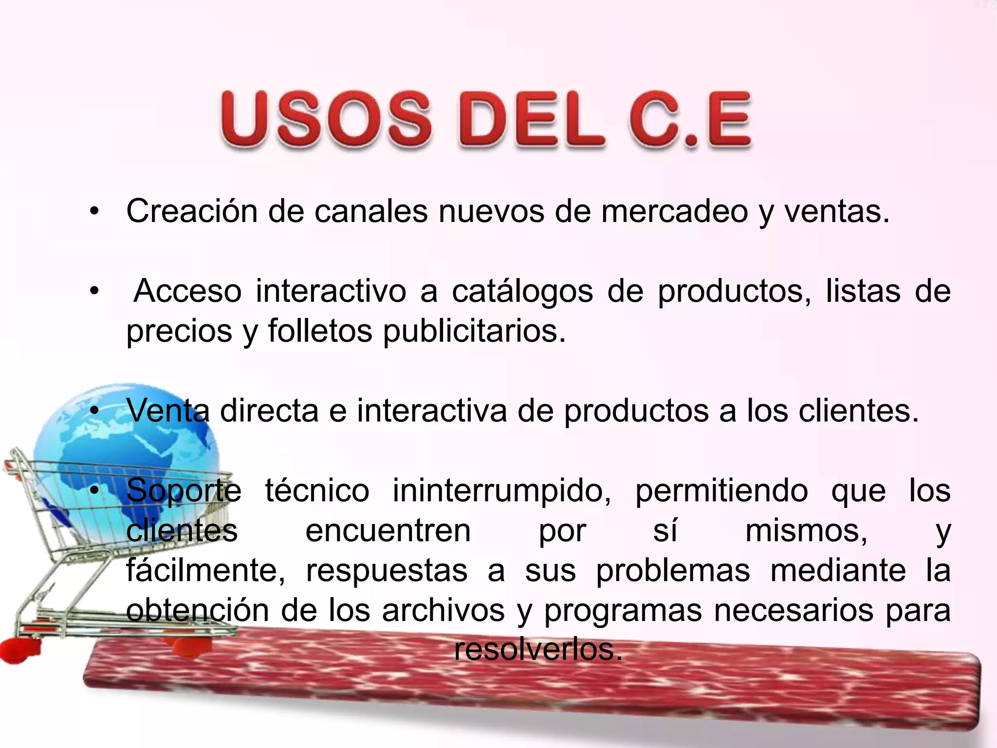 • Creación de canales nuevos de mercadeo y ventas.
•

Acceso interactivo a catálogos de productos, listas de
precios y folletos publicitarios.

• Venta directa e interactiva de productos a los clientes.
• Soporte técnico ininterrumpido, permitiendo que los
clientes
encuentren
por
sí
mismos,
y
fácilmente, respuestas a sus problemas mediante la
obtención de los archivos y programas necesarios para
resolverlos.

 
