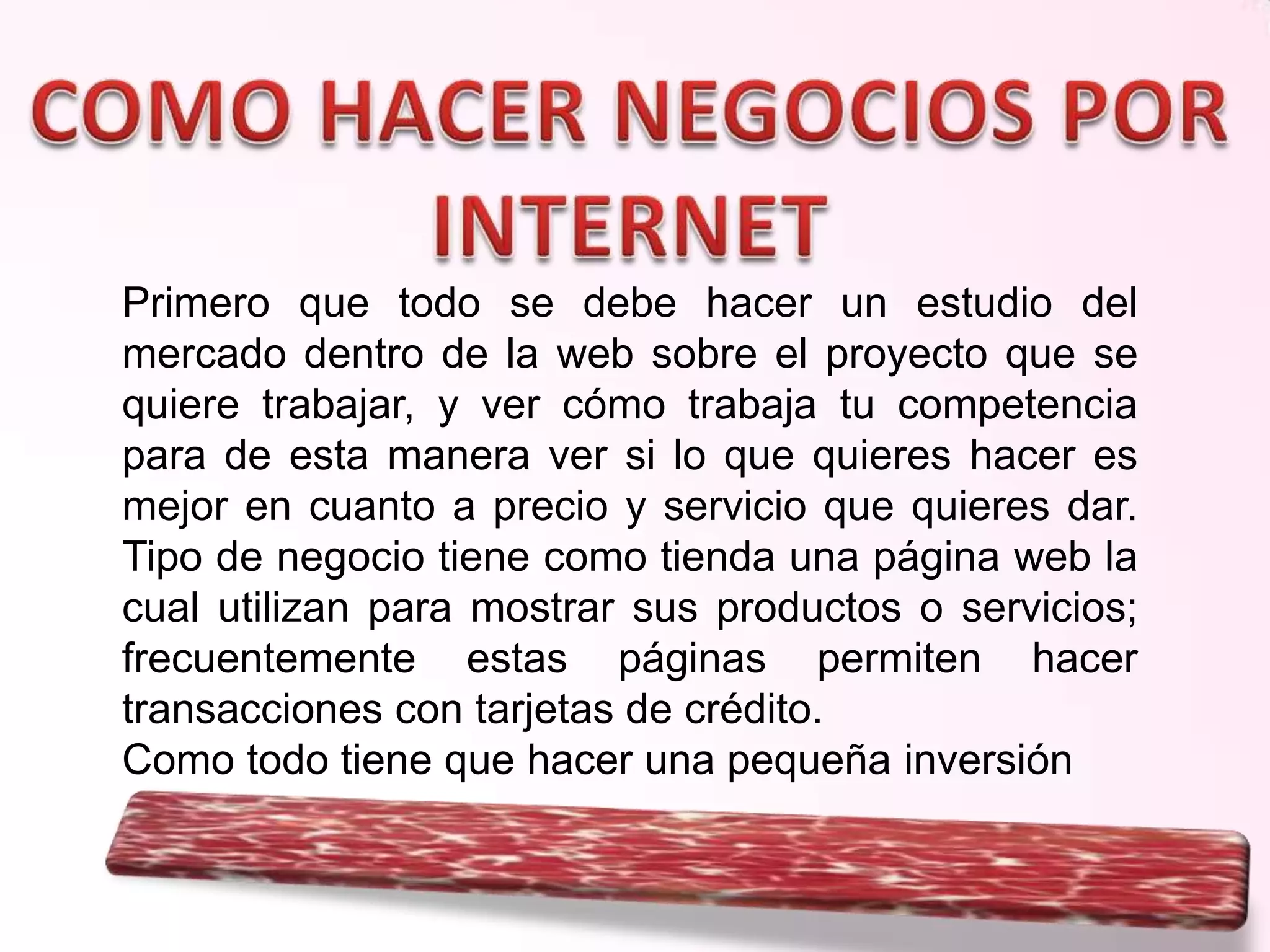 Primero que todo se debe hacer un estudio del
mercado dentro de la web sobre el proyecto que se
quiere trabajar, y ver cómo trabaja tu competencia
para de esta manera ver si lo que quieres hacer es
mejor en cuanto a precio y servicio que quieres dar.
Tipo de negocio tiene como tienda una página web la
cual utilizan para mostrar sus productos o servicios;
frecuentemente estas páginas permiten hacer
transacciones con tarjetas de crédito.
Como todo tiene que hacer una pequeña inversión

 