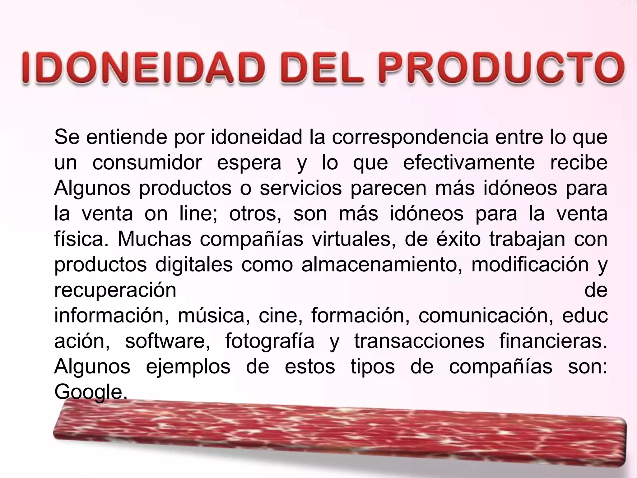 Se entiende por idoneidad la correspondencia entre lo que
un consumidor espera y lo que efectivamente recibe
Algunos productos o servicios parecen más idóneos para
la venta on line; otros, son más idóneos para la venta
física. Muchas compañías virtuales, de éxito trabajan con
productos digitales como almacenamiento, modificación y
recuperación
de
información, música, cine, formación, comunicación, educ
ación, software, fotografía y transacciones financieras.
Algunos ejemplos de estos tipos de compañías son:
Google.

 