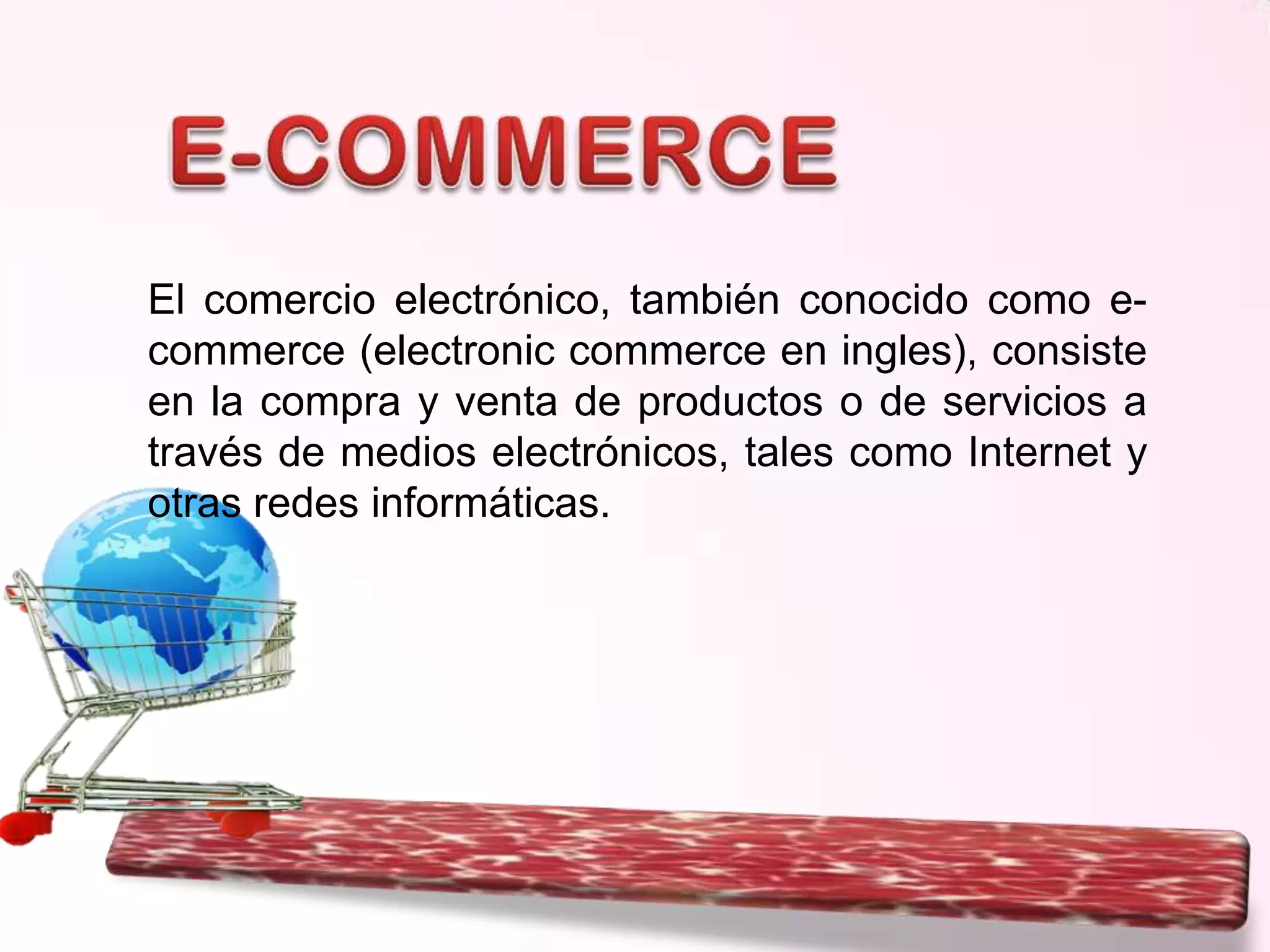El comercio electrónico, también conocido como ecommerce (electronic commerce en ingles), consiste
en la compra y venta de productos o de servicios a
través de medios electrónicos, tales como Internet y
otras redes informáticas.

 