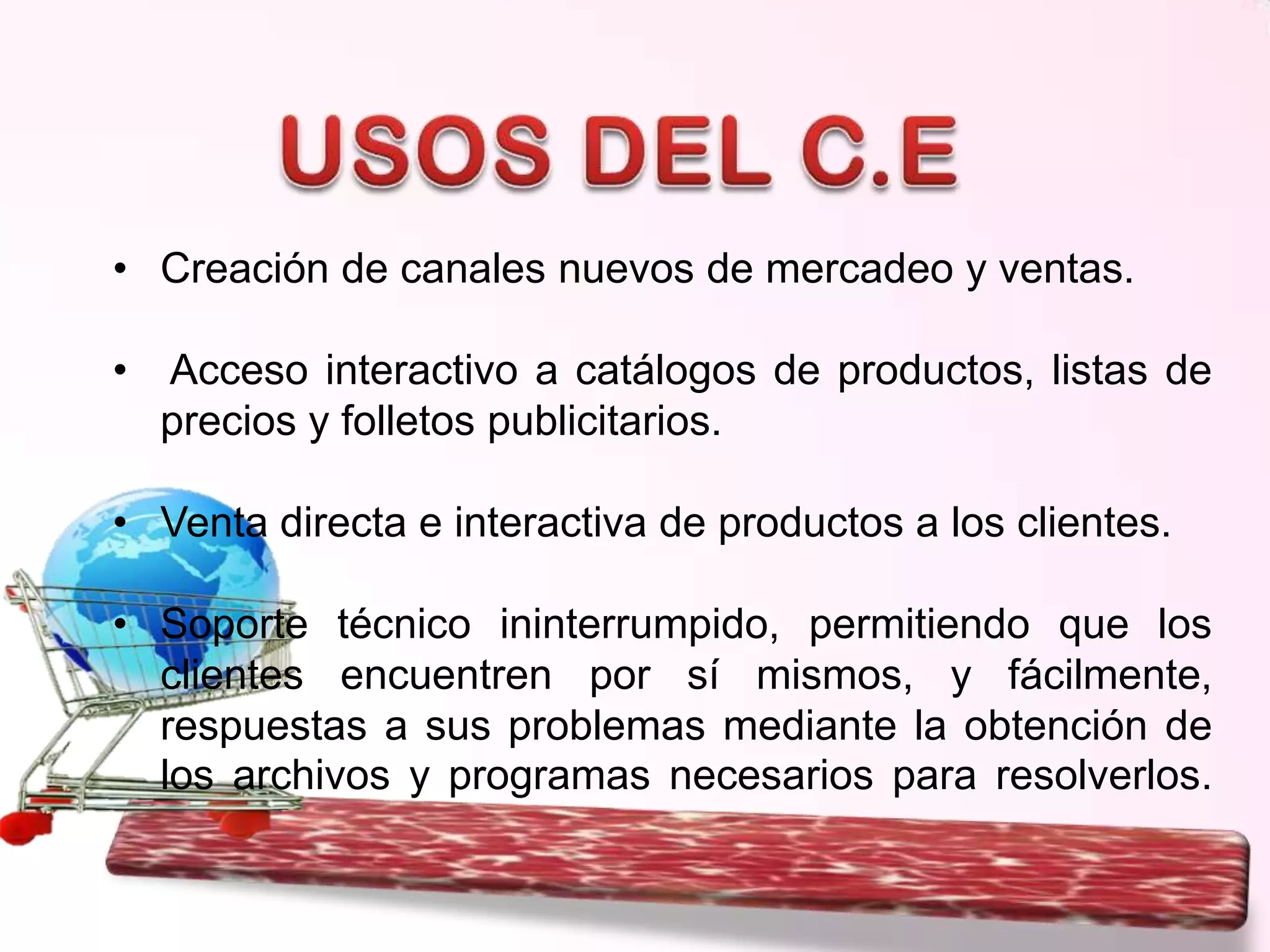 • Creación de canales nuevos de mercadeo y ventas.
•

Acceso interactivo a catálogos de productos, listas de
precios y folletos publicitarios.

• Venta directa e interactiva de productos a los clientes.
• Soporte técnico ininterrumpido, permitiendo que los
clientes encuentren por sí mismos, y fácilmente,
respuestas a sus problemas mediante la obtención de
los archivos y programas necesarios para resolverlos.

 