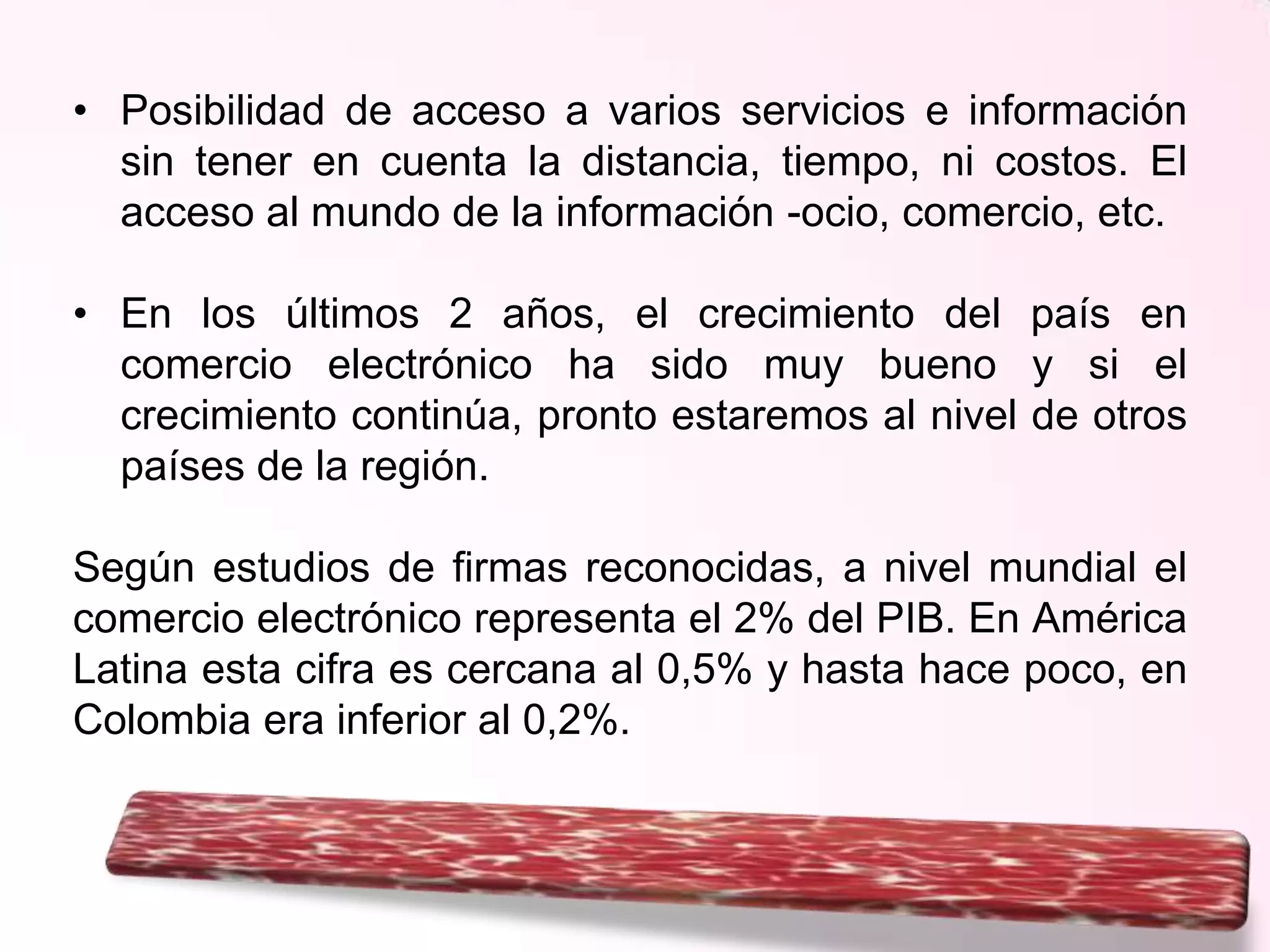 • Posibilidad de acceso a varios servicios e información
sin tener en cuenta la distancia, tiempo, ni costos. El
acceso al mundo de la información -ocio, comercio, etc.
• En los últimos 2 años, el crecimiento del país en
comercio electrónico ha sido muy bueno y si el
crecimiento continúa, pronto estaremos al nivel de otros
países de la región.
Según estudios de firmas reconocidas, a nivel mundial el
comercio electrónico representa el 2% del PIB. En América
Latina esta cifra es cercana al 0,5% y hasta hace poco, en
Colombia era inferior al 0,2%.

 