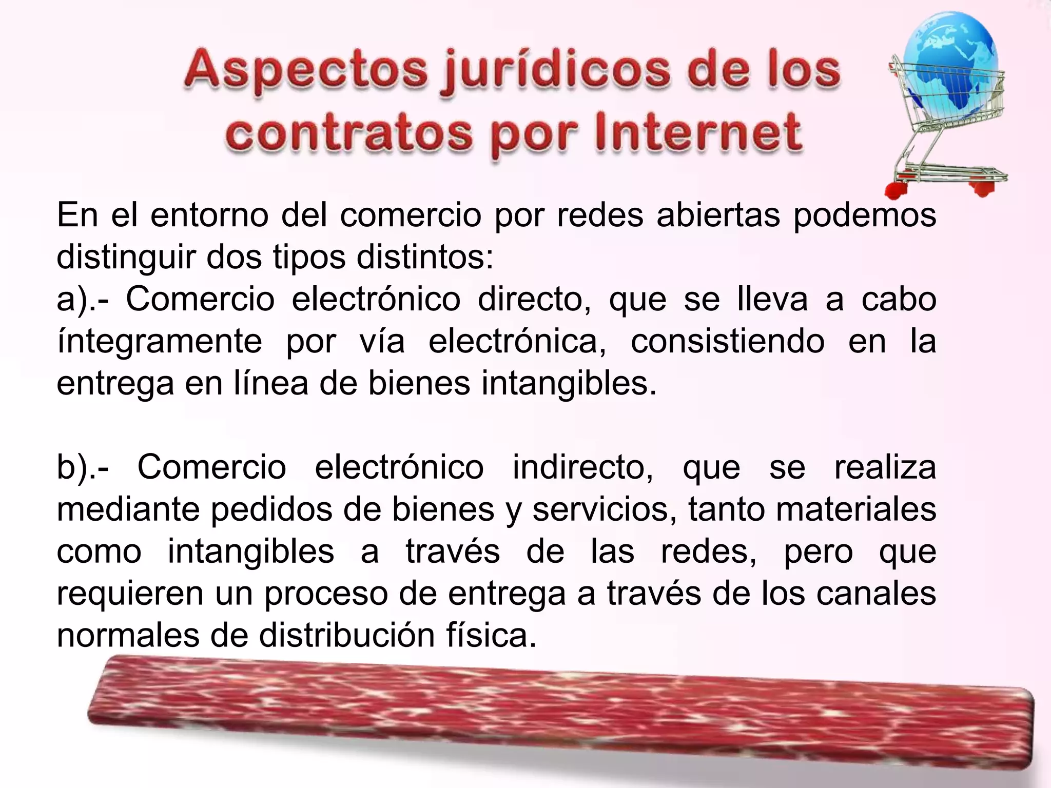 En el entorno del comercio por redes abiertas podemos
distinguir dos tipos distintos:
a).- Comercio electrónico directo, que se lleva a cabo
íntegramente por vía electrónica, consistiendo en la
entrega en línea de bienes intangibles.
b).- Comercio electrónico indirecto, que se realiza
mediante pedidos de bienes y servicios, tanto materiales
como intangibles a través de las redes, pero que
requieren un proceso de entrega a través de los canales
normales de distribución física.

 
