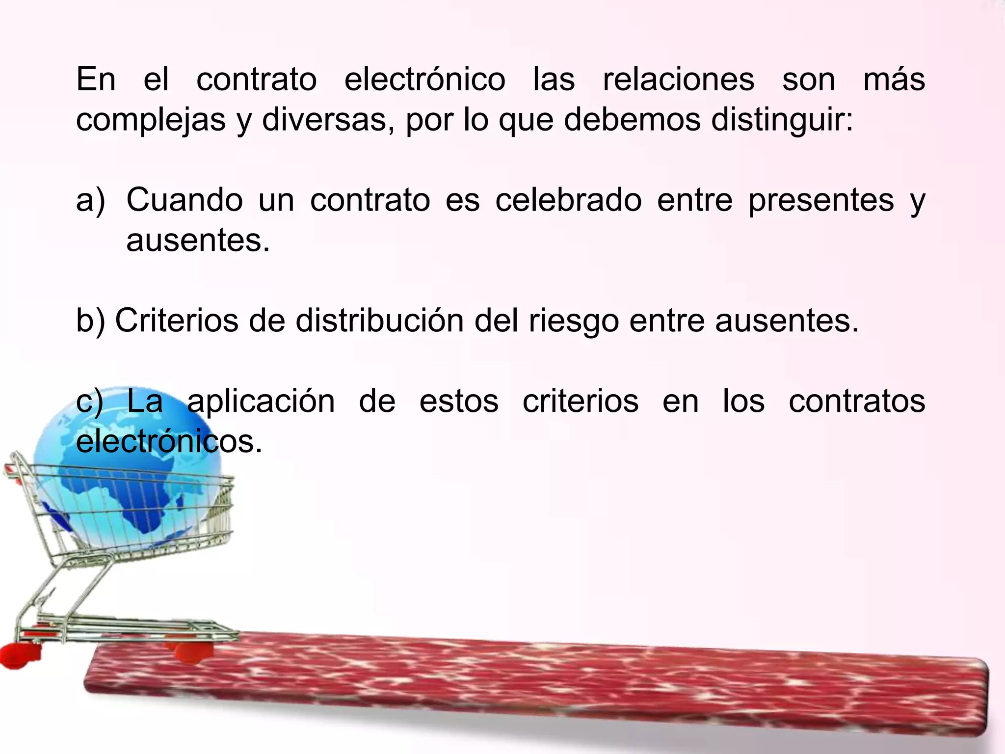 En el contrato electrónico las relaciones son más
complejas y diversas, por lo que debemos distinguir:
a) Cuando un contrato es celebrado entre presentes y
ausentes.
b) Criterios de distribución del riesgo entre ausentes.
c) La aplicación de estos criterios en los contratos
electrónicos.

 