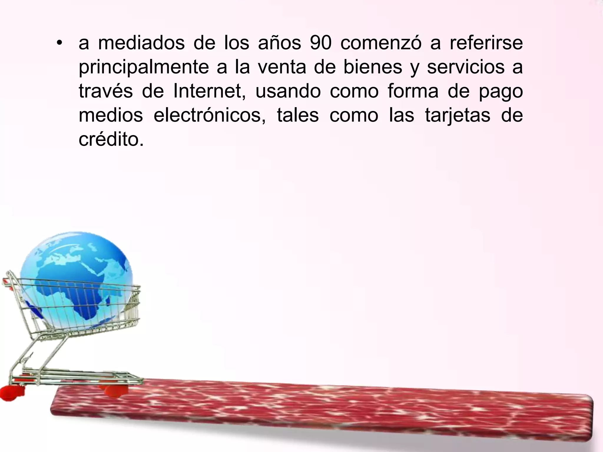 • a mediados de los años 90 comenzó a referirse
principalmente a la venta de bienes y servicios a
través de Internet, usando como forma de pago
medios electrónicos, tales como las tarjetas de
crédito.

 