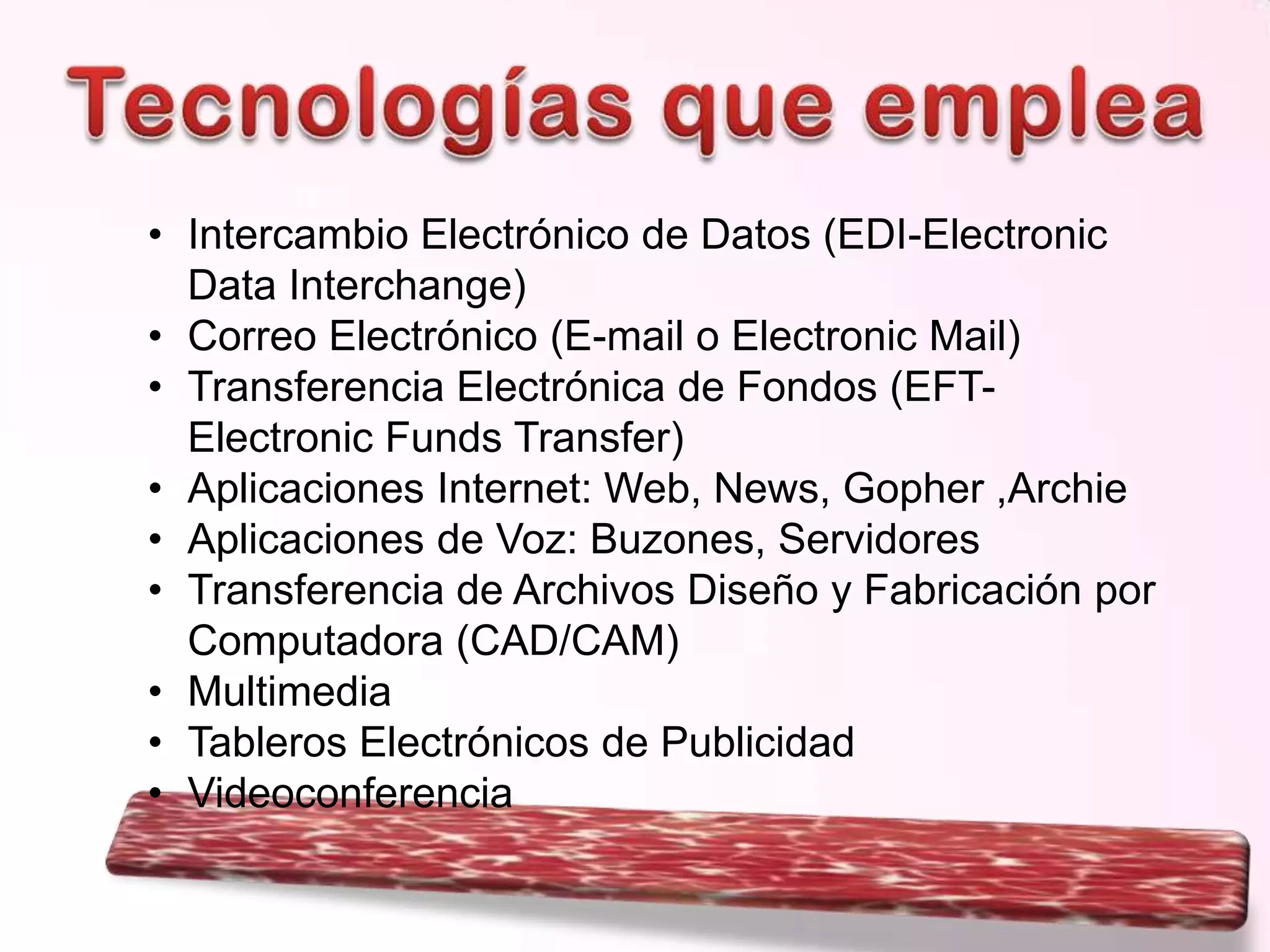 • Intercambio Electrónico de Datos (EDI-Electronic
Data Interchange)
• Correo Electrónico (E-mail o Electronic Mail)
• Transferencia Electrónica de Fondos (EFTElectronic Funds Transfer)
• Aplicaciones Internet: Web, News, Gopher ,Archie
• Aplicaciones de Voz: Buzones, Servidores
• Transferencia de Archivos Diseño y Fabricación por
Computadora (CAD/CAM)
• Multimedia
• Tableros Electrónicos de Publicidad
• Videoconferencia

 