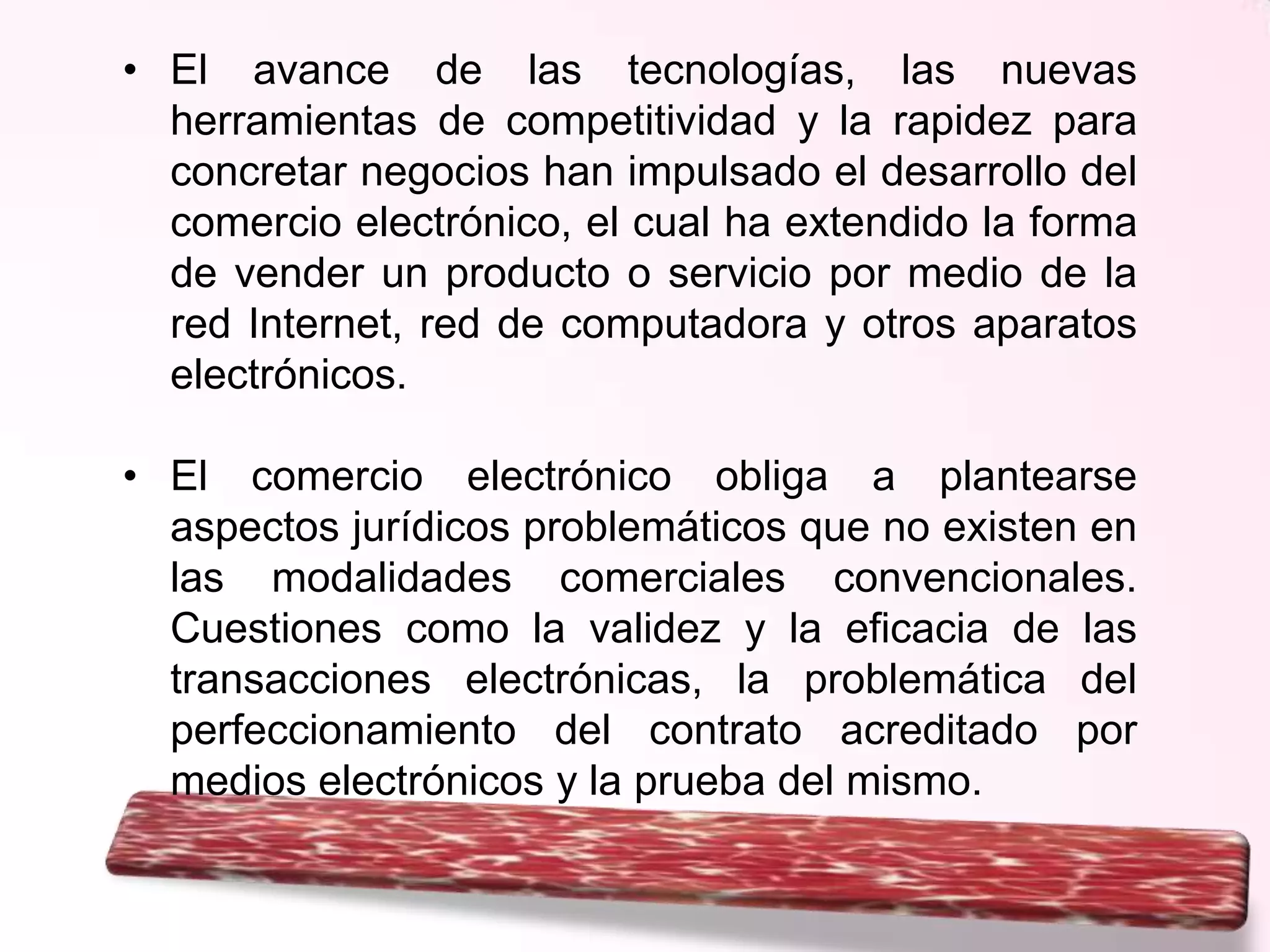 • El avance de las tecnologías, las nuevas
herramientas de competitividad y la rapidez para
concretar negocios han impulsado el desarrollo del
comercio electrónico, el cual ha extendido la forma
de vender un producto o servicio por medio de la
red Internet, red de computadora y otros aparatos
electrónicos.
• El comercio electrónico obliga a plantearse
aspectos jurídicos problemáticos que no existen en
las modalidades comerciales convencionales.
Cuestiones como la validez y la eficacia de las
transacciones electrónicas, la problemática del
perfeccionamiento del contrato acreditado por
medios electrónicos y la prueba del mismo.

 