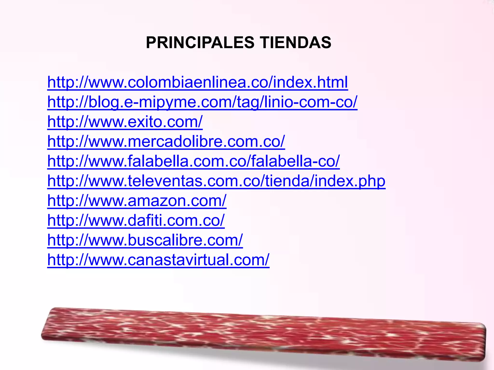 PRINCIPALES TIENDAS
http://www.colombiaenlinea.co/index.html
http://blog.e-mipyme.com/tag/linio-com-co/
http://www.exito.com/
http://www.mercadolibre.com.co/
http://www.falabella.com.co/falabella-co/
http://www.televentas.com.co/tienda/index.php
http://www.amazon.com/
http://www.dafiti.com.co/
http://www.buscalibre.com/
http://www.canastavirtual.com/

 