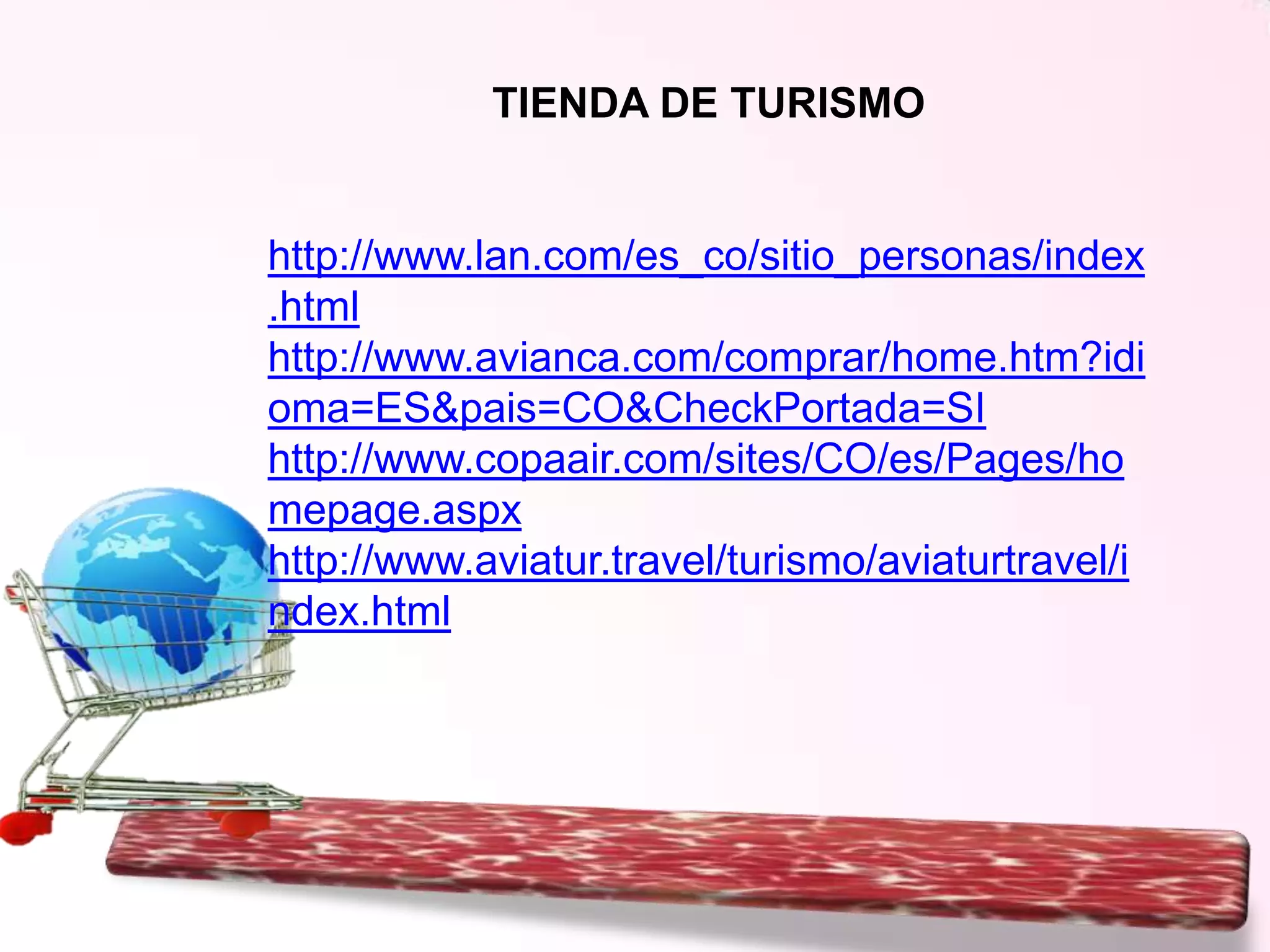 TIENDA DE TURISMO

http://www.lan.com/es_co/sitio_personas/index
.html
http://www.avianca.com/comprar/home.htm?idi
oma=ES&pais=CO&CheckPortada=SI
http://www.copaair.com/sites/CO/es/Pages/ho
mepage.aspx
http://www.aviatur.travel/turismo/aviaturtravel/i
ndex.html

 
