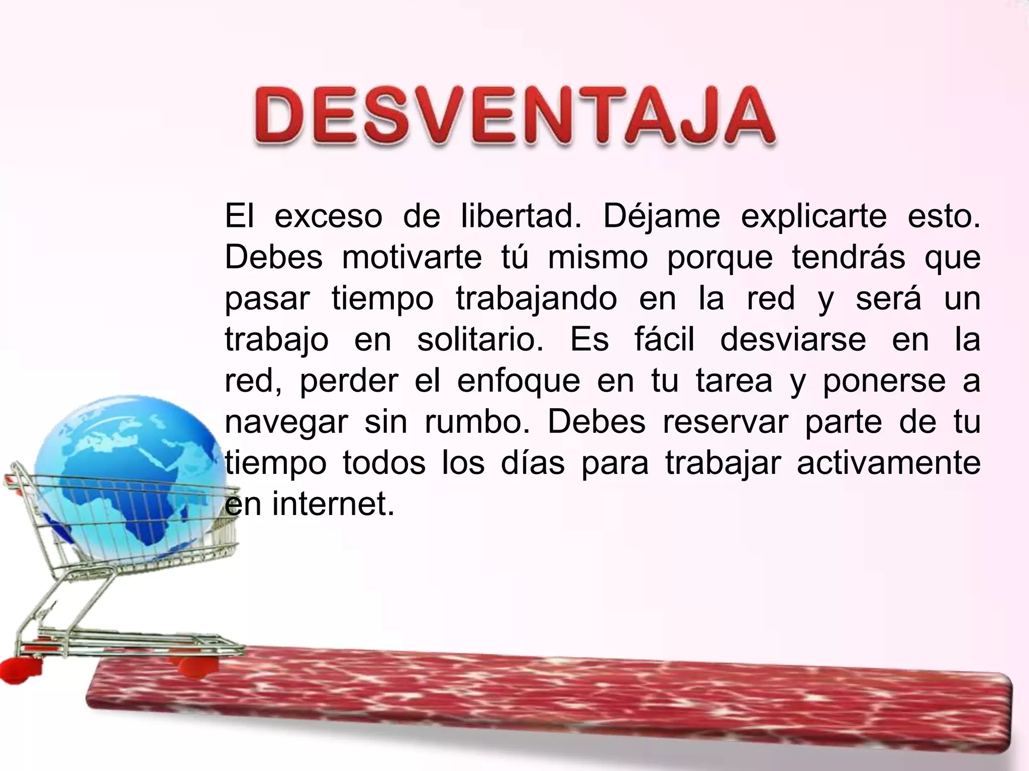El exceso de libertad. Déjame explicarte esto.
Debes motivarte tú mismo porque tendrás que
pasar tiempo trabajando en la red y será un
trabajo en solitario. Es fácil desviarse en la
red, perder el enfoque en tu tarea y ponerse a
navegar sin rumbo. Debes reservar parte de tu
tiempo todos los días para trabajar activamente
en internet.

 