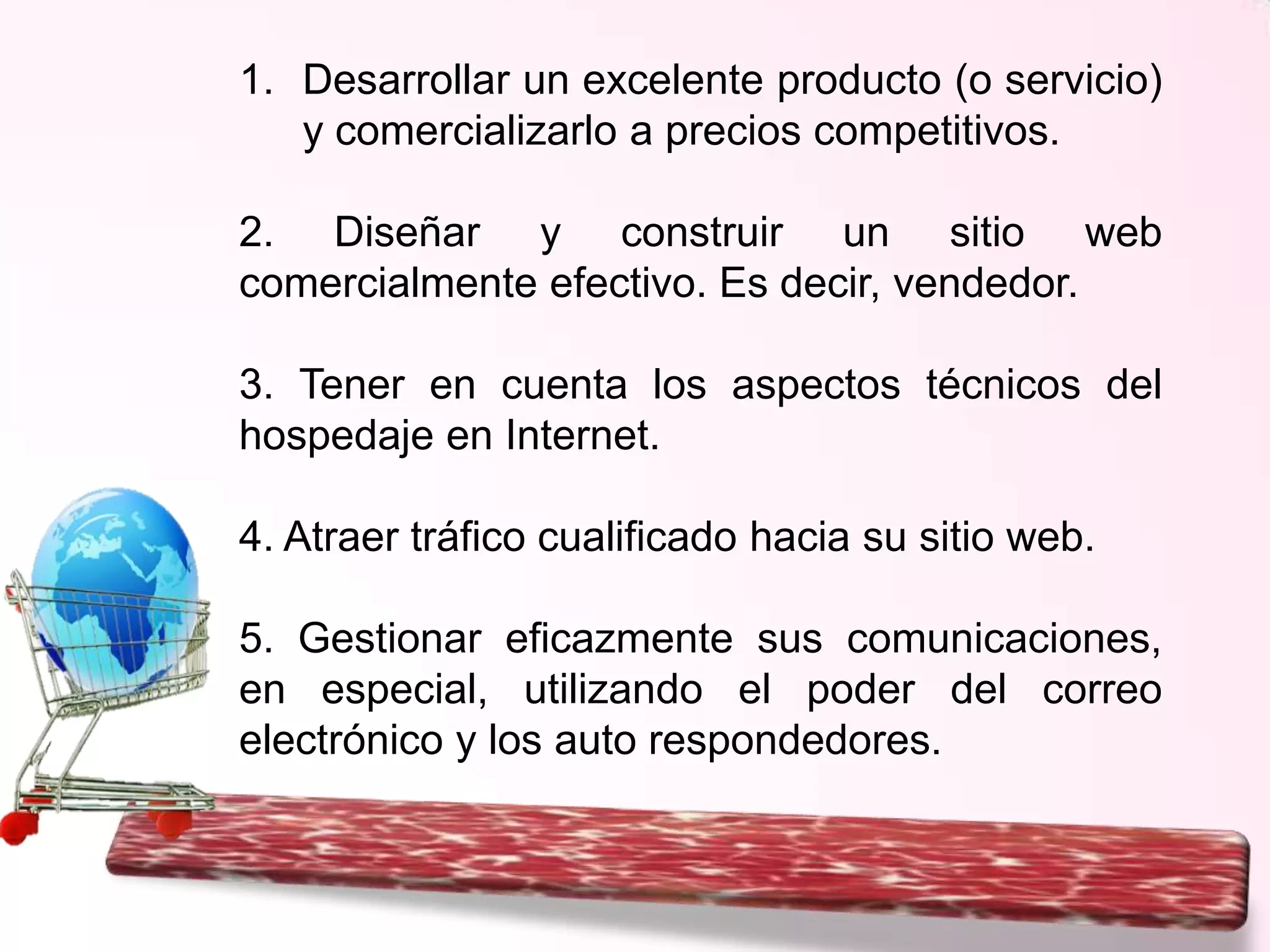 1. Desarrollar un excelente producto (o servicio)
y comercializarlo a precios competitivos.

2. Diseñar y construir un sitio web
comercialmente efectivo. Es decir, vendedor.
3. Tener en cuenta los aspectos técnicos del
hospedaje en Internet.
4. Atraer tráfico cualificado hacia su sitio web.
5. Gestionar eficazmente sus comunicaciones,
en especial, utilizando el poder del correo
electrónico y los auto respondedores.

 