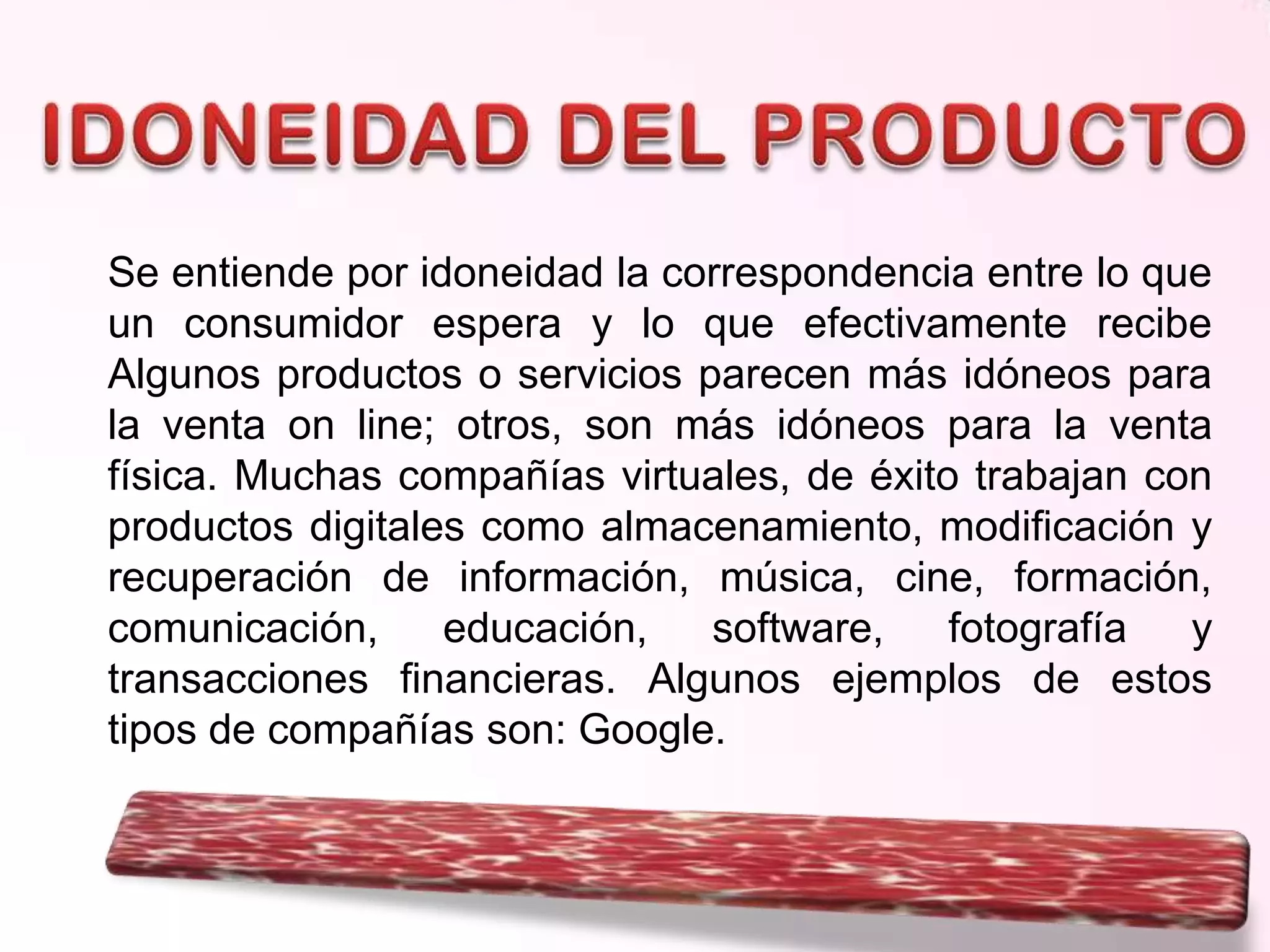 Se entiende por idoneidad la correspondencia entre lo que
un consumidor espera y lo que efectivamente recibe
Algunos productos o servicios parecen más idóneos para
la venta on line; otros, son más idóneos para la venta
física. Muchas compañías virtuales, de éxito trabajan con
productos digitales como almacenamiento, modificación y
recuperación de información, música, cine, formación,
comunicación,
educación,
software,
fotografía
y
transacciones financieras. Algunos ejemplos de estos
tipos de compañías son: Google.

 