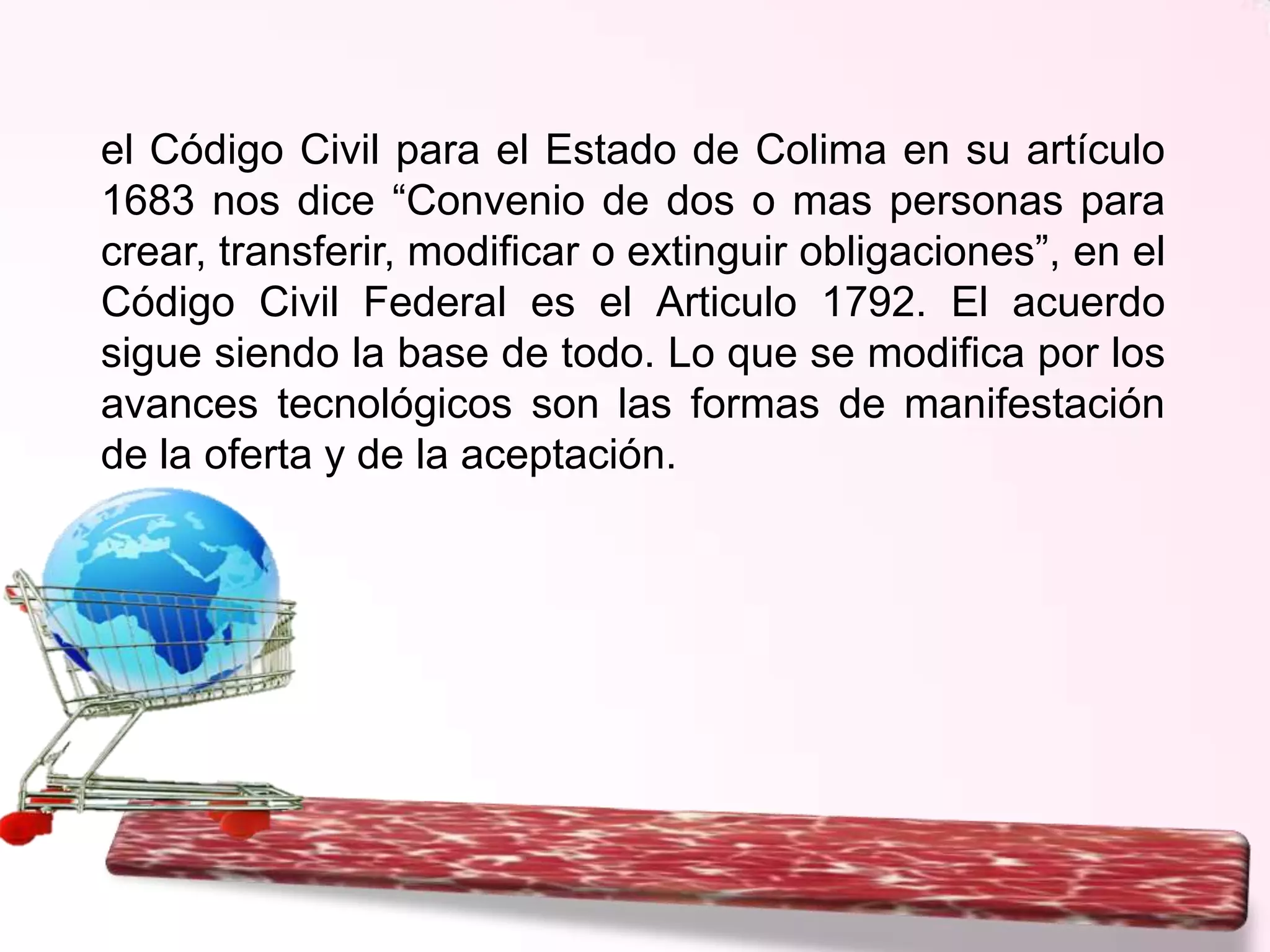 el Código Civil para el Estado de Colima en su artículo
1683 nos dice “Convenio de dos o mas personas para
crear, transferir, modificar o extinguir obligaciones”, en el
Código Civil Federal es el Articulo 1792. El acuerdo
sigue siendo la base de todo. Lo que se modifica por los
avances tecnológicos son las formas de manifestación
de la oferta y de la aceptación.

 
