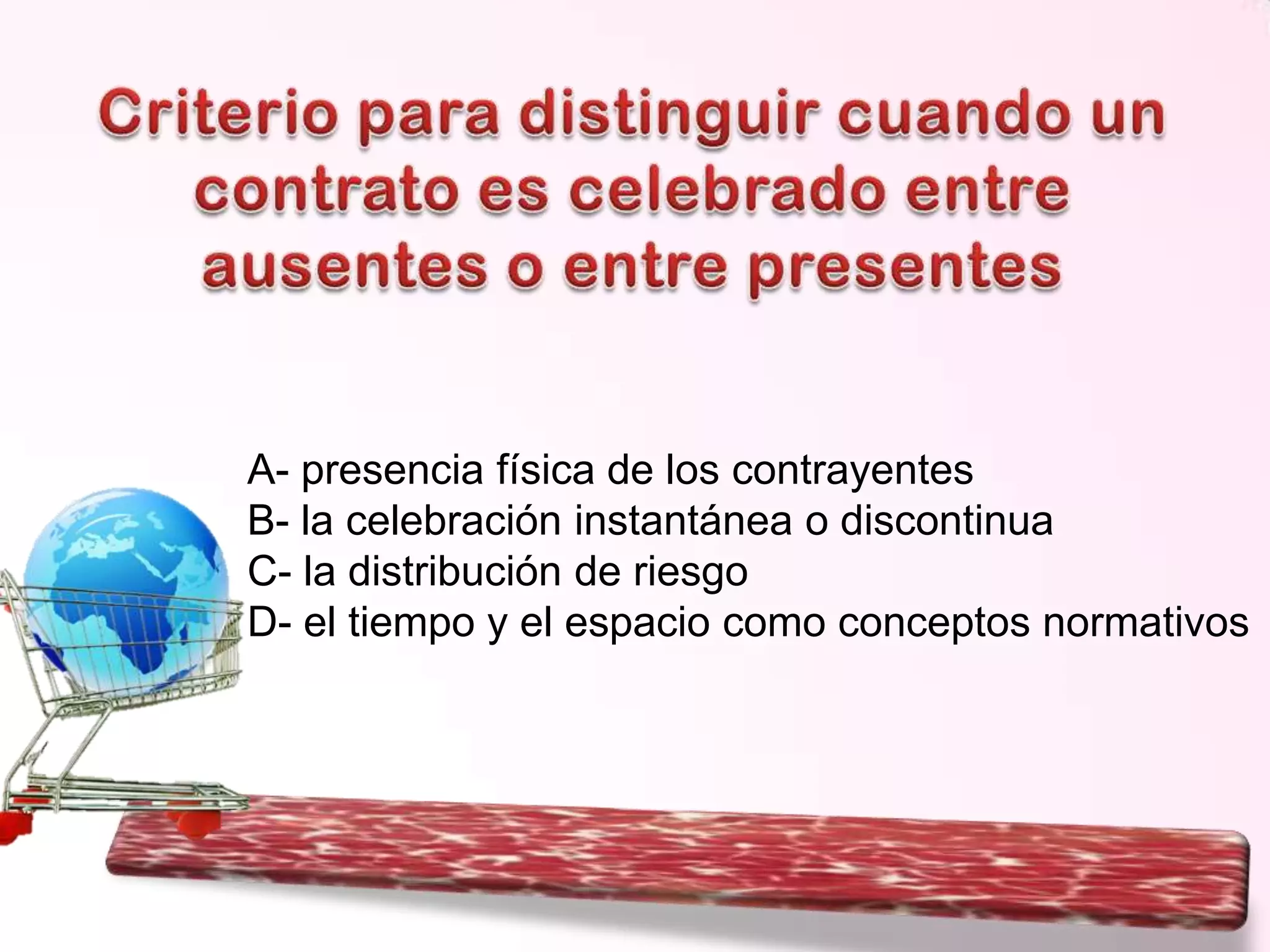 A- presencia física de los contrayentes
B- la celebración instantánea o discontinua
C- la distribución de riesgo
D- el tiempo y el espacio como conceptos normativos

 