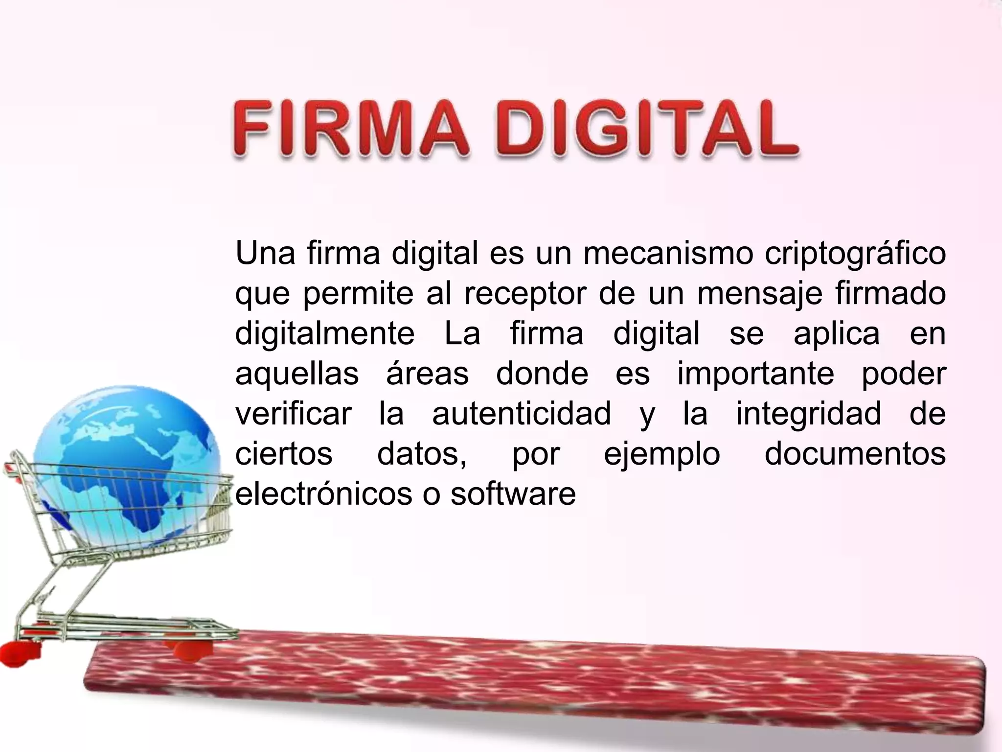 Una firma digital es un mecanismo criptográfico
que permite al receptor de un mensaje firmado
digitalmente La firma digital se aplica en
aquellas áreas donde es importante poder
verificar la autenticidad y la integridad de
ciertos datos, por ejemplo documentos
electrónicos o software

 