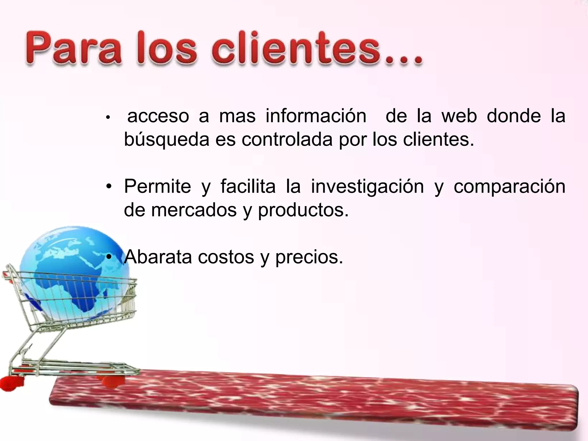 •

acceso a mas información de la web donde la
búsqueda es controlada por los clientes.

• Permite y facilita la investigación y comparación
de mercados y productos.
• Abarata costos y precios.

 