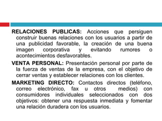 RELACIONES PUBLICAS:  Acciones que persiguen construir buenas relaciones con los usuarios a partir de una publicidad favorable, la creación de una buena imagen corporativa y evitando rumores o acontecimientos desfavorables. VENTA PERSONAL:  Presentación personal por parte de la fuerza de ventas de la empresa, con el objetivo de cerrar ventas y establecer relaciones con los clientes. MARKETING DIRECTO:  Contactos directos (teléfono, correo electrónico, fax u otros  medios) con consumidores individuales seleccionados con dos objetivos: obtener una respuesta inmediata y fomentar una relación duradera con los usuarios. 