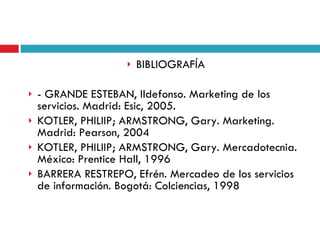 BIBLIOGRAFÍA - GRANDE ESTEBAN, Ildefonso. Marketing de los servicios. Madrid: Esic, 2005.  KOTLER, PHILIIP; ARMSTRONG, Gary. Marketing. Madrid: Pearson, 2004 KOTLER, PHILIIP; ARMSTRONG, Gary. Mercadotecnia. México: Prentice Hall, 1996 BARRERA RESTREPO, Efrén. Mercadeo de los servicios de información. Bogotá: Colciencias, 1998 