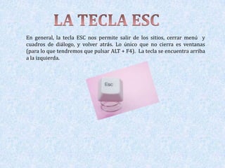 En general, la tecla ESC nos permite salir de los sitios, cerrar menú y
cuadros de diálogo, y volver atrás. Lo único que no cierra es ventanas
(para lo que tendremos que pulsar ALT + F4). La tecla se encuentra arriba
a la izquierda.
 