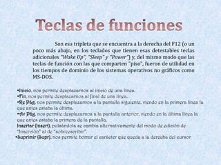 Son esa tripleta que se encuentra a la derecha del F12 (o un
        poco más abajo, en los teclados que tienen esas detestables teclas
        adicionales "Wake Up", "Sleep" y "Power") y, del mismo modo que las
        teclas de función con las que comparten "piso", fueron de utilidad en
        los tiempos de dominio de los sistemas operativos no gráficos como
        MS-DOS.

 •Inicio, nos permite desplazarnos al inicio de una línea.
 •Fin, nos permite desplazarnos al final de una línea.
 •Re Pág, nos permite desplazarnos a la pantalla siguiente, viendo en la primera línea la
 que antes estaba la última.
 •Av Pág, nos permite desplazarnos a la pantalla anterior, viendo en la última línea la
 que antes estaba la primera de la pantalla.
 Insertar (Insert), pulsándola se cambia alternativamente del modo de edición de
 “Inserción” al de “sobreescribir”.
•Suprimir (Supr), nos permite borrar el carácter que queda a la derecha del cursor
 