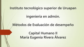 Instituto tecnológico superior de Uruapan
ingeniería en admón.
Métodos de Evaluación de desempeño
Capital Humano II
María Eugenia Rivera Álvarez
 