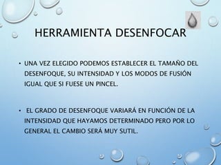 HERRAMIENTA DESENFOCAR
• UNA VEZ ELEGIDO PODEMOS ESTABLECER EL TAMAÑO DEL
DESENFOQUE, SU INTENSIDAD Y LOS MODOS DE FUSIÓN
IGUAL QUE SI FUESE UN PINCEL.
• EL GRADO DE DESENFOQUE VARIARÁ EN FUNCIÓN DE LA
INTENSIDAD QUE HAYAMOS DETERMINADO PERO POR LO
GENERAL EL CAMBIO SERÁ MUY SUTIL.
 