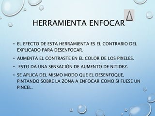 HERRAMIENTA ENFOCAR
• EL EFECTO DE ESTA HERRAMIENTA ES EL CONTRARIO DEL
EXPLICADO PARA DESENFOCAR.
• AUMENTA EL CONTRASTE EN EL COLOR DE LOS PIXELES.
• ESTO DA UNA SENSACIÓN DE AUMENTO DE NITIDEZ.
• SE APLICA DEL MISMO MODO QUE EL DESENFOQUE,
PINTANDO SOBRE LA ZONA A ENFOCAR COMO SI FUESE UN
PINCEL.
 
