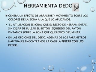 HERRAMIENTA DEDO
• GENERA UN EFECTO DE ARRASTRE Y MOVIMIENTO SOBRE LOS
COLORES DE LA ZONA A LA QUE LO APLICAMOS.
• SU UTILIZACIÓN ES IGUAL QUE EL RESTO DE HERRAMIENTAS.
SIN DEJAR DE PULSAR EL BOTÓN IZQUIERDO DEL RATÓN
PINTAMOS SOBRE LA ZONA QUE QUEREMOS DIFUMINAR.
• EN LAS OPCIONES DEL DEDO, ADEMÁS DE LOS PARÁMETROS
HABITUALES ENCONTRAMOS LA CASILLA PINTAR CON LOS
DEDOS.
 