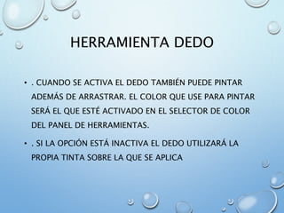 HERRAMIENTA DEDO
• . CUANDO SE ACTIVA EL DEDO TAMBIÉN PUEDE PINTAR
ADEMÁS DE ARRASTRAR. EL COLOR QUE USE PARA PINTAR
SERÁ EL QUE ESTÉ ACTIVADO EN EL SELECTOR DE COLOR
DEL PANEL DE HERRAMIENTAS.
• . SI LA OPCIÓN ESTÁ INACTIVA EL DEDO UTILIZARÁ LA
PROPIA TINTA SOBRE LA QUE SE APLICA
 