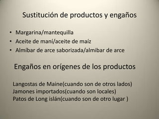 Sustitución de productos y engañosMargarina/mantequillaAceite de maní/aceite de maízAlmíbar de arce saborizada/almibar de arceEngaños en orígenes de los productosLangostas de Maine(cuando son de otros lados)Jamones importados(cuando son locales)Patos de Long islán(cuando son de otro lugar )