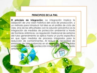 El principio de integración: La integración implica la
adopción de una visión holística del ciclo de producción, y
un método para introducir tal idea es el análisis de ciclo de
vida. Una de las dificultades con la solución preventiva es la
integración de medidas de protección ambiental a través
de fronteras sistémicas. La regulación tradicional de extremo
del tubo generalmente se aplica hasta un punto específico
en que rigen medidas de procesos integrados para la
reducción de contaminantes. Al reducir la necesidad de
emisiones de tales sustancias en el ambiente, estas medidas
entonces brindan una protección integrada a todo el medio
ambiente.
PRINCIPIOS DE LA PML
 