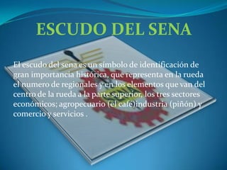 ESCUDO DEL SENAEl escudo del sena es un símbolo de identificación de gran importancia histórica, que representa en la rueda el numero de regionales y en los elementos que van del centro de la rueda a la parte superior, los tres sectores económicos; agropecuario (el café)industria (piñón) y comercio y servicios .   