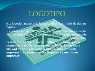 LOGOTIPOEste logotipo muestra la forma grafica , la síntesis de dos en foques . La formación que impartimos permanentemente en la que el individuo es el responsable de su propio proceso de aprendizaje. El nombre, SENA, lo escogió Martínez Tono, quien admiraba el río Sena que cruza a París, la naciente entidad no solo formaba técnicos, sino también empresarios y promovía las pequeñas y medianas empresas. 