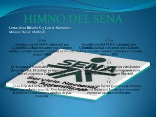 HIMNO DEL SENALetra: Jesús Briseño S. y Luis A. SarmientoMúsica: Daniel Marlés E...CoroEstudiantes del SENA, adelante! por Colombia luchad con amor con el ánimo noble y radiante transformémosla en mundo mejor. (BIS)..IDe la patria el futuro destino en las manos del joven está. El trabajo es seguro camino que el progreso a Colombia dará...IIEn la forja del SENA se forman hombres libres que anhelan triunfar. Con la ciencia y la técnica unidas nuevos rumbos de paz trazarán...CoroEstudiantes del SENA, adelante! por Colombia luchad con amor con el ánimo noble y radiante transformémosla en mundo mejor. (BIS)..IIIHoy la patria nos grita sentida estudiantes del SENA, triunfad, sólo así lograreis en la vida más justicia, mayor libertad...IVAvancemos con fuerza guerrera estudiantes con firme tesón que la patria en nosotros espera su pacífica revolución. 