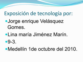 Exposición de tecnología por: Jorge enrique Velásquez Gomes. Lina maría Jiménez Marín. 9-3. Medellín 1de octubre del 2010. 