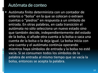 Autómata de conteoAutómata finito determinista con un contador de enteros o “bolsa” en la que se colocan o extraen cuentas o “piedras” en respuesta a un símbolo de entrada. En otras palabras, en cada transición el autómata no sólo selecciona un nuevo estado sino que también decide, independientemente del estado de la bolsa, si añade otra cuenta a la bolsa o saca una cuenta de la bolsa o la deja igual. La bolsa inicia con una cuenta y el autómata continúa operando mientras haya símbolos de entrada y la bolsa no esté vacía. Si se consumen todos los símbolos de la palabra de entrada al mismo tiempo que se vacía la bolsa, entonces se acepta la palabra.10