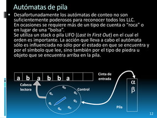 Autómatas de pilaDesafortunadamente los autómatas de conteo no son suficientemente poderosos para reconocer todos los LLC.En ocasiones se requiere más de un tipo de cuenta o “roca” o en lugar de una “bolsa”.Se utiliza un stack o pila LIFO (Last In First Out) en el cual el orden es importante. La acción que lleva a cabo el autómata sólo es influenciada no sólo por el estado en que se encuentra y por el símbolo que lee, sino también por el tipo de piedra u objeto que se encuentra arriba en la pila.12Cinta deentradaababbaCabezalectoraq0Controlq1qnq2qiq3Pilaq4