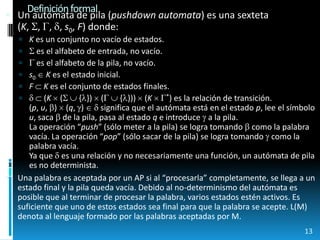 Definición formalUn autómata de pila (pushdownautomata) es una sexteta(K, , , , s0, F) donde:K es un conjunto no vacío de estados. es el alfabeto de entrada, no vacío. es el alfabeto de la pila, no vacío.s0  K es el estado inicial.F K es el conjunto de estados finales. (K (  {})  (  {}))  (K  *) es la relación de transición.(p, u, )  (q, )   significa que el autómata está en el estado p, lee el símbolo u, saca  de la pila, pasa al estado q e introduce  a la pila.La operación “push” (sólo meter a la pila) se logra tomando  como la palabra vacía. La operación “pop” (sólo sacar de la pila) se logra tomando  como la palabra vacía.Ya que  es una relación y no necesariamente una función, un autómata de pila es no determinista.Una palabra es aceptada por un AP si al “procesarla” completamente, se llega a un estado final y la pila queda vacía. Debido al no-determinismo del autómata es posible que al terminar de procesar la palabra, varios estados estén activos. Es suficiente que uno de estos estados sea final para que la palabra se acepte. L(M) denota al lenguaje formado por las palabras aceptadas por M.13