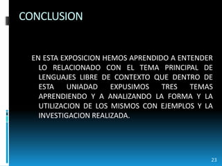 CONCLUSIONEN ESTA EXPOSICION HEMOS APRENDIDO A ENTENDER LO RELACIONADO CON EL TEMA PRINCIPAL DE LENGUAJES LIBRE DE CONTEXTO QUE DENTRO DE ESTA UNIADAD EXPUSIMOS TRES TEMAS APRENDIENDO Y A ANALIZANDO LA FORMA Y LA UTILIZACION DE LOS MISMOS CON EJEMPLOS Y LA INVESTIGACION REALIZADA.23